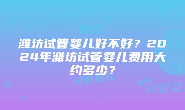 潍坊试管婴儿好不好？2024年潍坊试管婴儿费用大约多少？