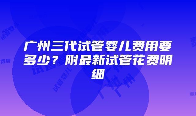 广州三代试管婴儿费用要多少？附最新试管花费明细