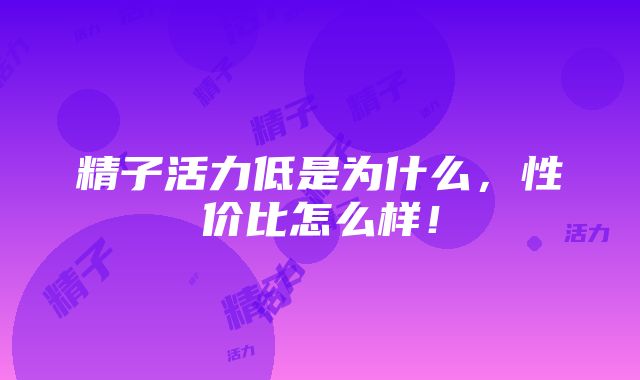 精子活力低是为什么，性价比怎么样！