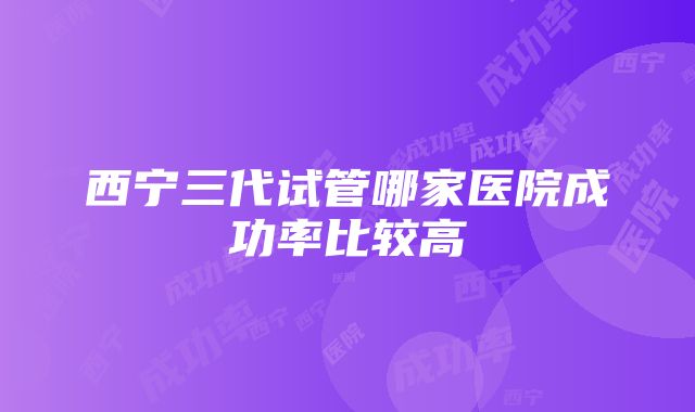 西宁三代试管哪家医院成功率比较高