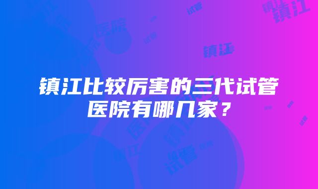 镇江比较厉害的三代试管医院有哪几家？