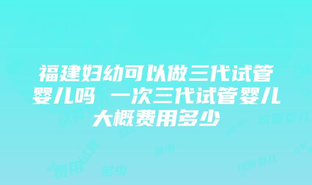 福建妇幼可以做三代试管婴儿吗 一次三代试管婴儿大概费用多少