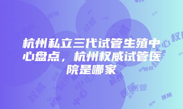 杭州私立三代试管生殖中心盘点，杭州权威试管医院是哪家