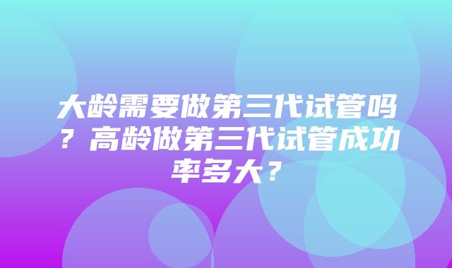 大龄需要做第三代试管吗？高龄做第三代试管成功率多大？