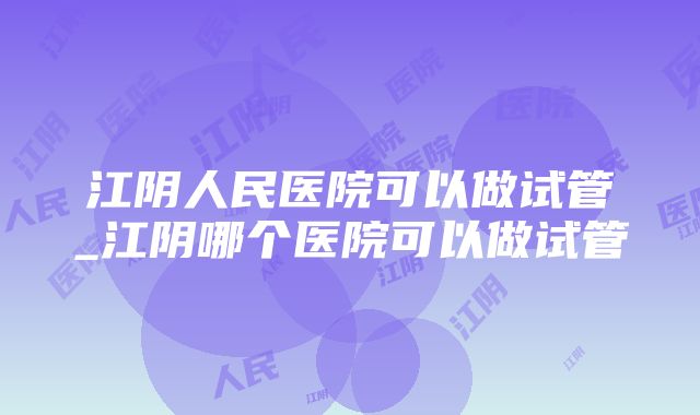 江阴人民医院可以做试管_江阴哪个医院可以做试管