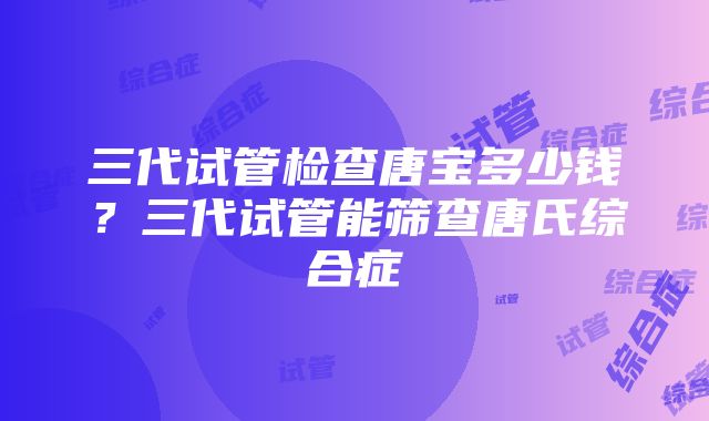 三代试管检查唐宝多少钱？三代试管能筛查唐氏综合症