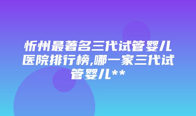 忻州最著名三代试管婴儿医院排行榜,哪一家三代试管婴儿**