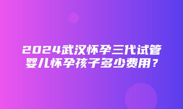 2024武汉怀孕三代试管婴儿怀孕孩子多少费用？