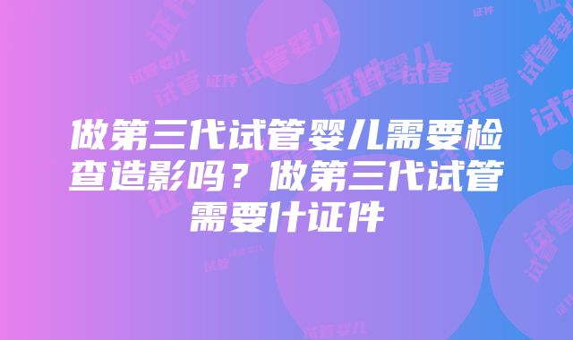 做第三代试管婴儿需要检查造影吗？做第三代试管需要什证件