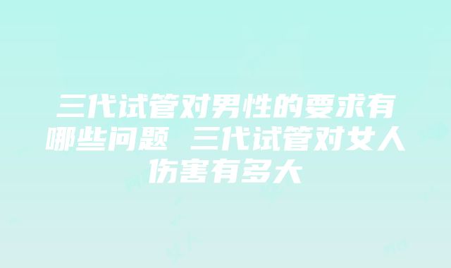 三代试管对男性的要求有哪些问题 三代试管对女人伤害有多大