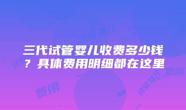 三代试管婴儿收费多少钱？具体费用明细都在这里