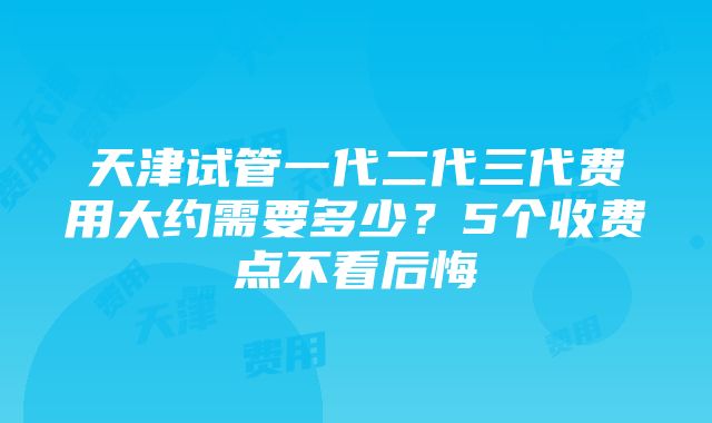 天津试管一代二代三代费用大约需要多少？5个收费点不看后悔