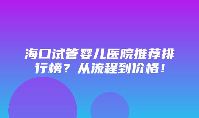 海口试管婴儿医院推荐排行榜？从流程到价格！