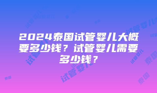 2024泰国试管婴儿大概要多少钱？试管婴儿需要多少钱？