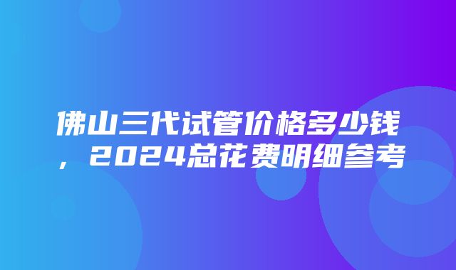 佛山三代试管价格多少钱，2024总花费明细参考