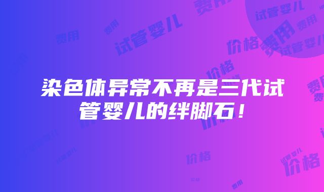 染色体异常不再是三代试管婴儿的绊脚石！