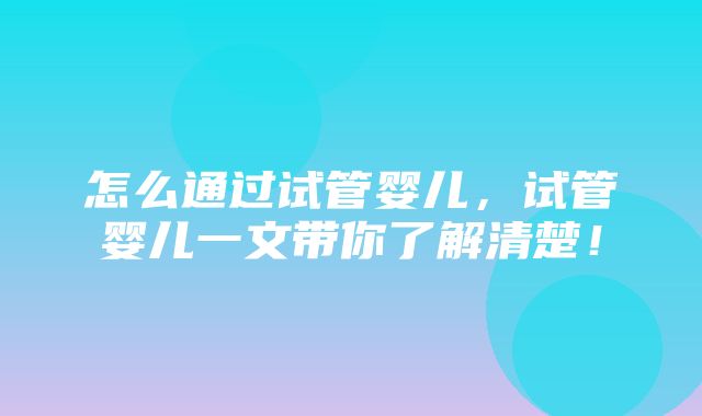 怎么通过试管婴儿，试管婴儿一文带你了解清楚！