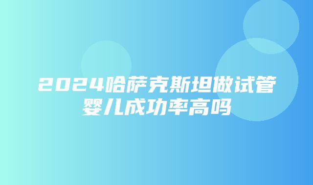 2024哈萨克斯坦做试管婴儿成功率高吗