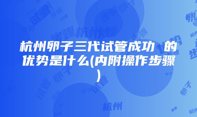 杭州卵子三代试管成功 的优势是什么(内附操作步骤)