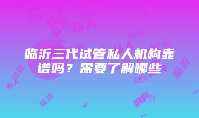 临沂三代试管私人机构靠谱吗？需要了解哪些