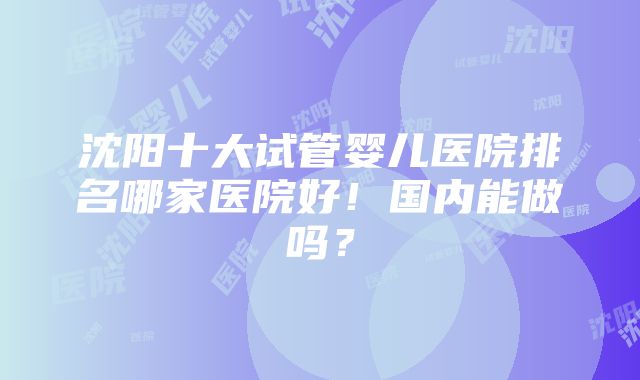 沈阳十大试管婴儿医院排名哪家医院好！国内能做吗？