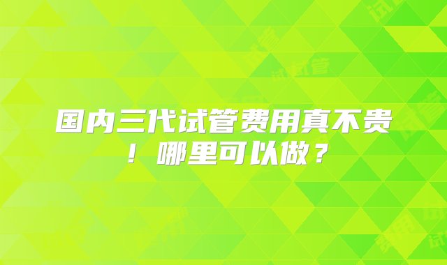 国内三代试管费用真不贵！哪里可以做？