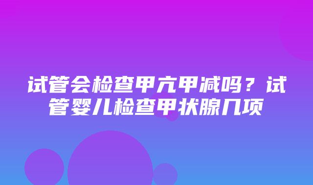 试管会检查甲亢甲减吗？试管婴儿检查甲状腺几项