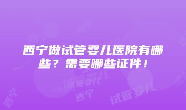 西宁做试管婴儿医院有哪些？需要哪些证件！