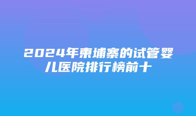 2024年柬埔寨的试管婴儿医院排行榜前十