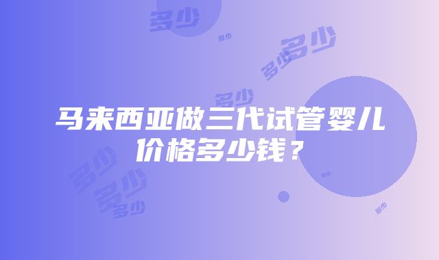 马来西亚做三代试管婴儿价格多少钱？