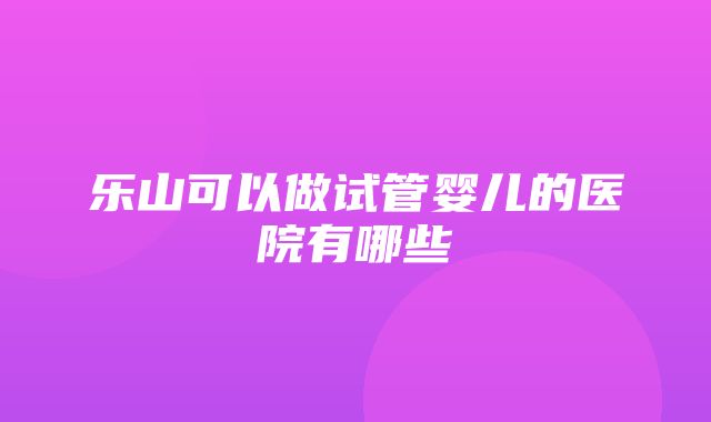 乐山可以做试管婴儿的医院有哪些