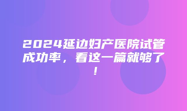 2024延边妇产医院试管成功率，看这一篇就够了！