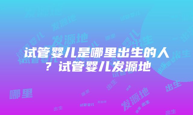 试管婴儿是哪里出生的人？试管婴儿发源地