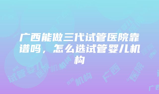 广西能做三代试管医院靠谱吗，怎么选试管婴儿机构