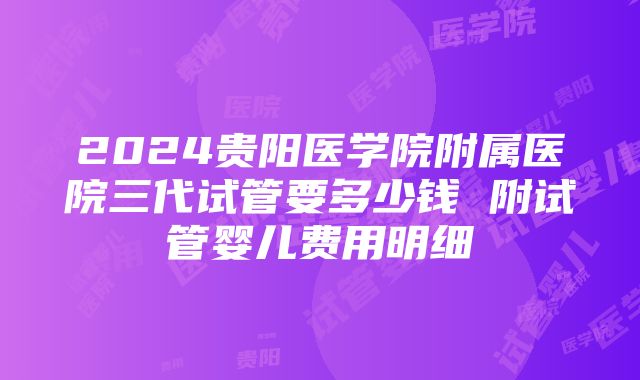 2024贵阳医学院附属医院三代试管要多少钱 附试管婴儿费用明细