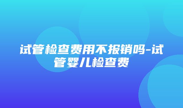 试管检查费用不报销吗-试管婴儿检查费