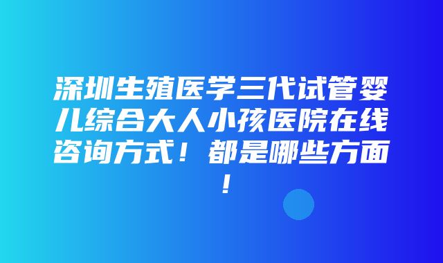 深圳生殖医学三代试管婴儿综合大人小孩医院在线咨询方式！都是哪些方面！