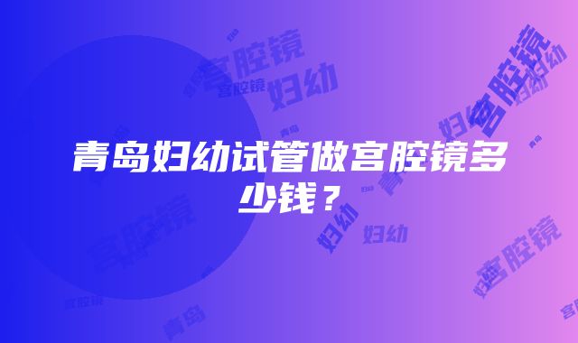 青岛妇幼试管做宫腔镜多少钱？