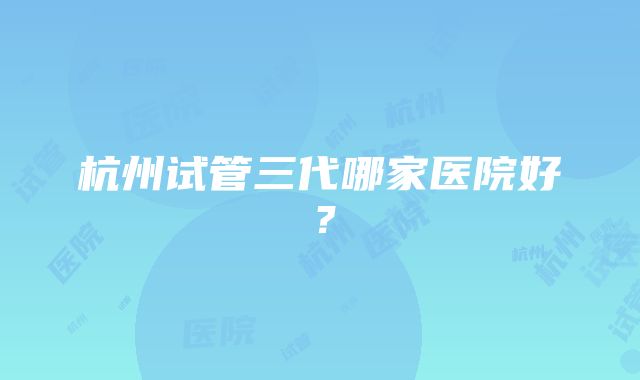 杭州试管三代哪家医院好？