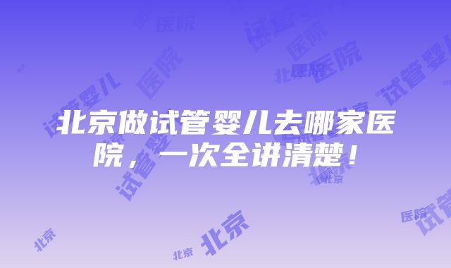 北京做试管婴儿去哪家医院，一次全讲清楚！