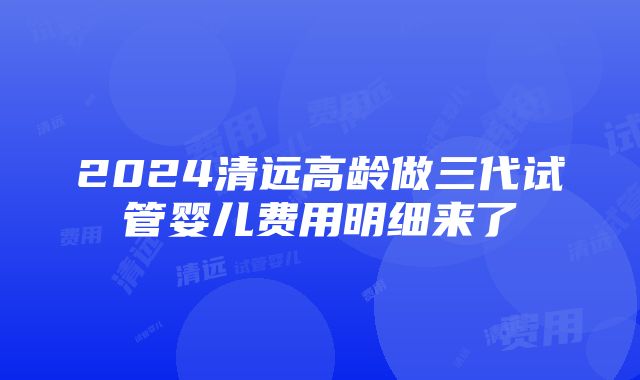 2024清远高龄做三代试管婴儿费用明细来了