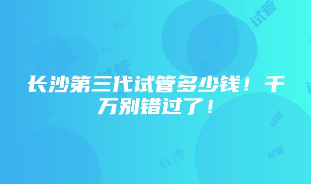 长沙第三代试管多少钱！千万别错过了！