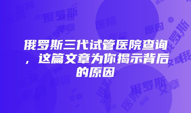 俄罗斯三代试管医院查询，这篇文章为你揭示背后的原因