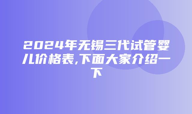 2024年无锡三代试管婴儿价格表,下面大家介绍一下