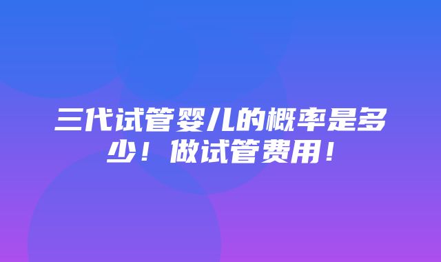 三代试管婴儿的概率是多少！做试管费用！