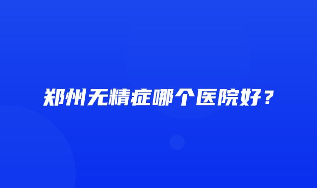 郑州无精症哪个医院好？