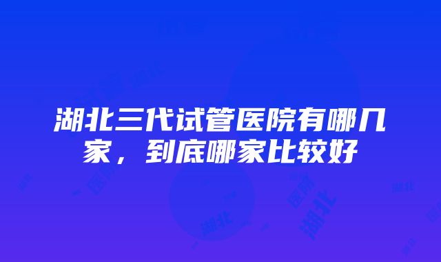 湖北三代试管医院有哪几家，到底哪家比较好