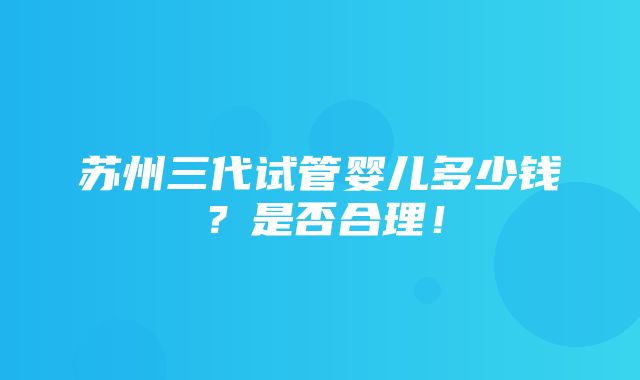 苏州三代试管婴儿多少钱？是否合理！