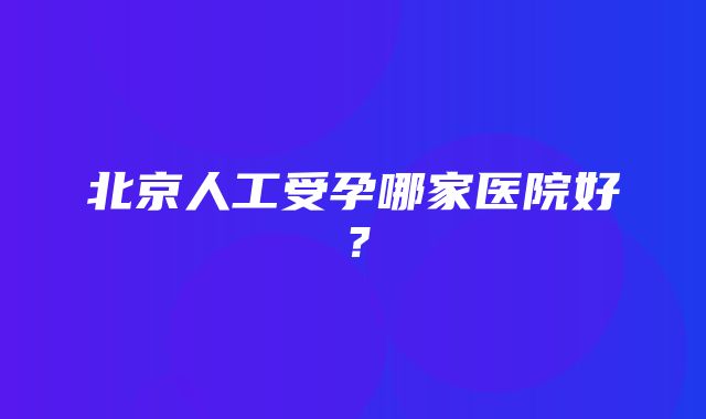 北京人工受孕哪家医院好？