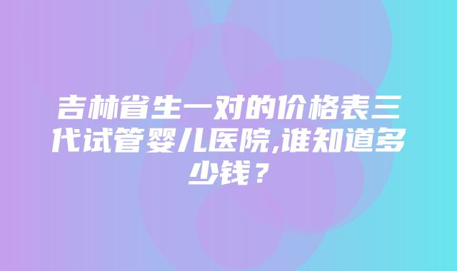 吉林省生一对的价格表三代试管婴儿医院,谁知道多少钱？